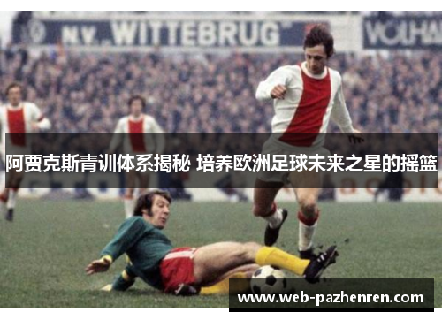 阿贾克斯青训体系揭秘 培养欧洲足球未来之星的摇篮
