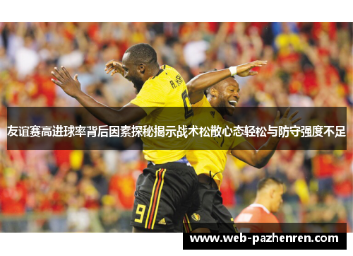 友谊赛高进球率背后因素探秘揭示战术松散心态轻松与防守强度不足