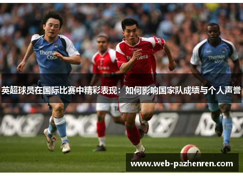 英超球员在国际比赛中精彩表现：如何影响国家队成绩与个人声誉